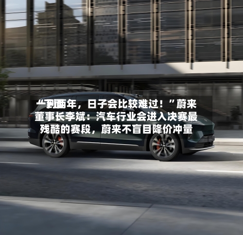 “下面一到两年，日子会比较难过！”蔚来董事长李斌：汽车行业会进入决赛最残酷的赛段	，蔚来不盲目降价冲量-第3张图片
