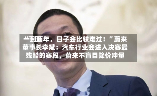 “下面一到两年，日子会比较难过！”蔚来董事长李斌：汽车行业会进入决赛最残酷的赛段	，蔚来不盲目降价冲量-第3张图片