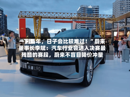 “下面一到两年，日子会比较难过！”蔚来董事长李斌：汽车行业会进入决赛最残酷的赛段，蔚来不盲目降价冲量