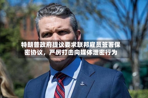 特朗普政府提议要求联邦雇员签署保密协议，严厉打击向媒体泄密行为-第2张图片