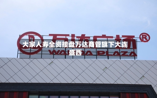 大家人寿全资接盘万达商管旗下大连盛西-第2张图片