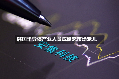 韩国半导体产业人员成婚恋市场宠儿-第2张图片