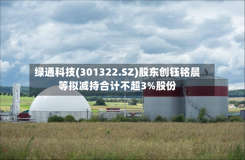 绿通科技(301322.SZ)股东创钰铭晨等拟减持合计不超3%股份