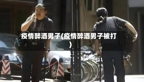 疫情醉酒男子(疫情醉酒男子被打)-第2张图片