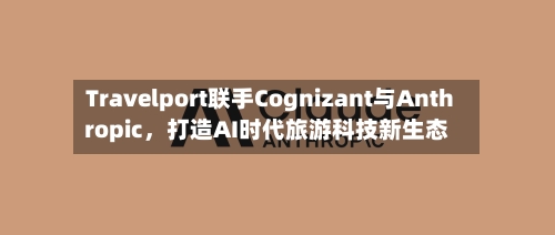 Travelport联手Cognizant与Anthropic，打造AI时代旅游科技新生态