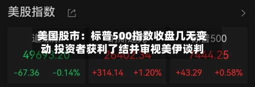 美国股市：标普500指数收盘几无变动 投资者获利了结并审视美伊谈判