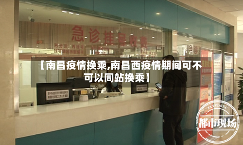 【南昌疫情换乘,南昌西疫情期间可不可以同站换乘】-第2张图片