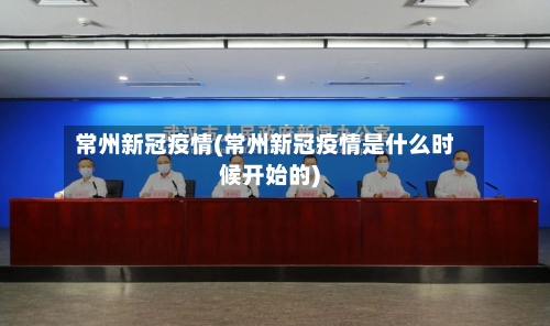 常州新冠疫情(常州新冠疫情是什么时候开始的)