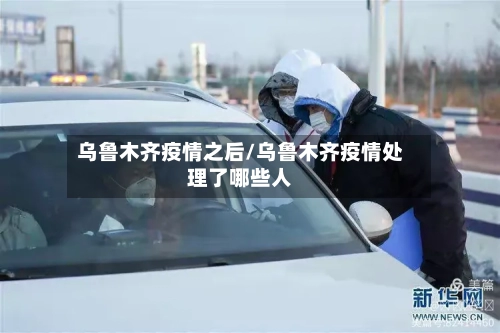 乌鲁木齐疫情之后/乌鲁木齐疫情处理了哪些人