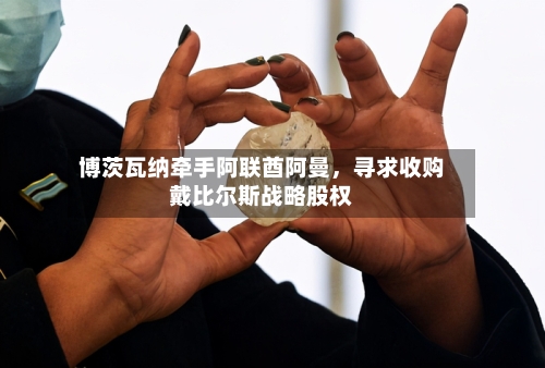 博茨瓦纳牵手阿联酋阿曼	，寻求收购戴比尔斯战略股权-第2张图片