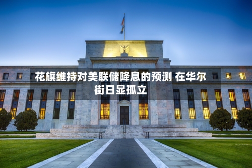 花旗维持对美联储降息的预测 在华尔街日显孤立