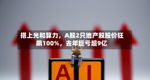 搭上光和算力，A股2只地产股股价狂飙100%，去年巨亏超9亿-第2张图片