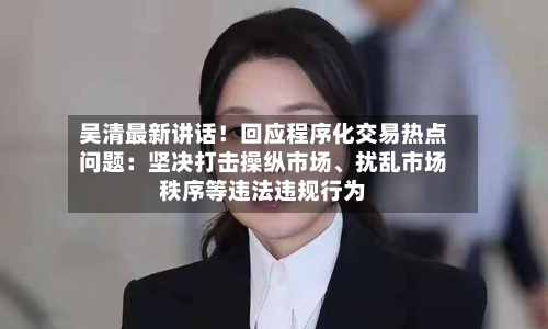 吴清最新讲话！回应程序化交易热点问题：坚决打击操纵市场、扰乱市场秩序等违法违规行为
