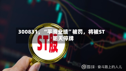 300831，“平滑业绩”被罚	，将被ST，明天停牌-第3张图片