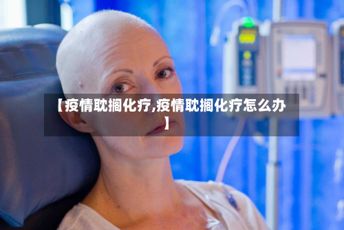 【疫情耽搁化疗,疫情耽搁化疗怎么办】